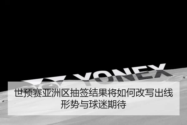 世预赛亚洲区抽签结果将如何改写出线形势与球迷期待